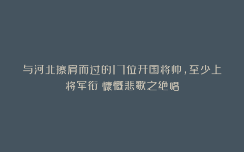 与河北擦肩而过的17位开国将帅，至少上将军衔；慷慨悲歌之绝唱