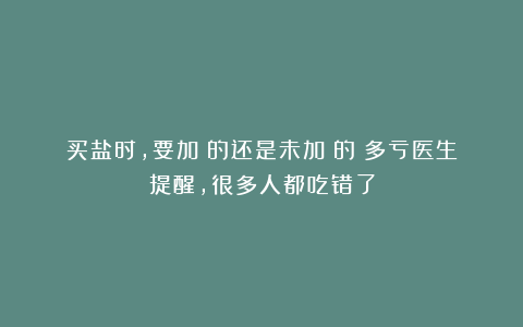 买盐时，要加碘的还是未加碘的？多亏医生提醒，很多人都吃错了
