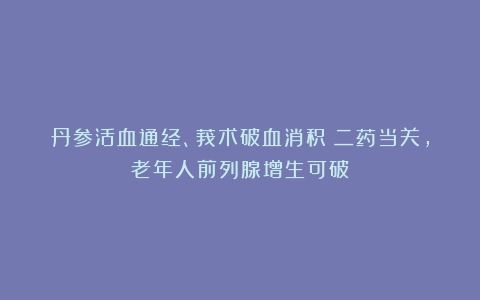 丹参活血通经、莪术破血消积！二药当关，老年人前列腺增生可破