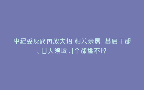 中纪委反腐再放大招！相关亲属、基层干部、8大领域，1个都逃不掉！