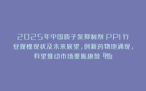 2025年中国质子泵抑制剂（PPI）行业规模现状及未来展望，创新药物地涌现，有望推动市场重振旗鼓「图」