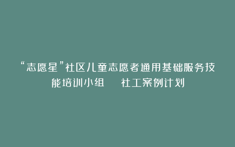 “志愿星”社区儿童志愿者通用基础服务技能培训小组 | 社工案例计划