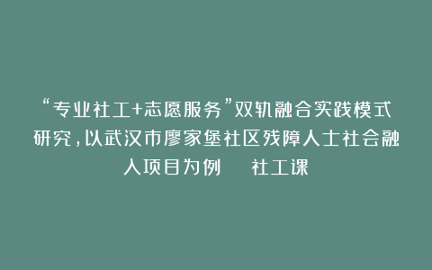 “专业社工+志愿服务”双轨融合实践模式研究，以武汉市廖家堡社区残障人士社会融入项目为例 | 社工课