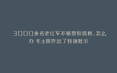​3000多名老红军不够授衔资格，怎么办？毛主席作出了特别批示