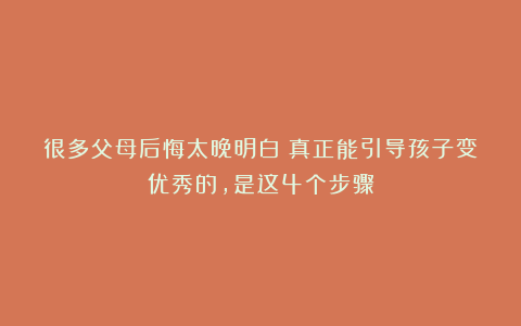 很多父母后悔太晚明白：真正能引导孩子变优秀的，是这4个步骤