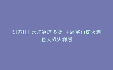 明紫10：六帅寡谋多变，主席罕有动火泗县大战失利后