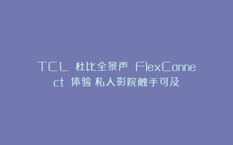 TCL 杜比全景声 FlexConnect 体验：私人影院触手可及