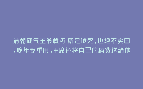 清朝硬气王爷载涛：就是饿死，也绝不卖国，晚年受重用，主席还将自己的稿费送给他