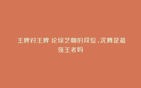 《王牌对王牌》论综艺咖的段位，沈腾是最强王者吗？