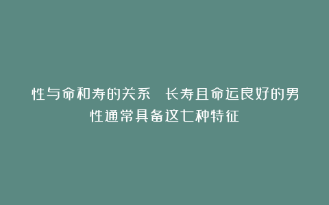 性与命和寿的关系： 长寿且命运良好的男性通常具备这七种特征