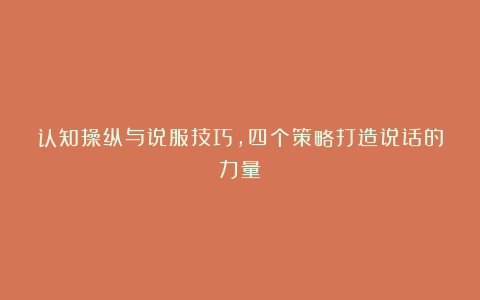 认知操纵与说服技巧，四个策略打造说话的力量