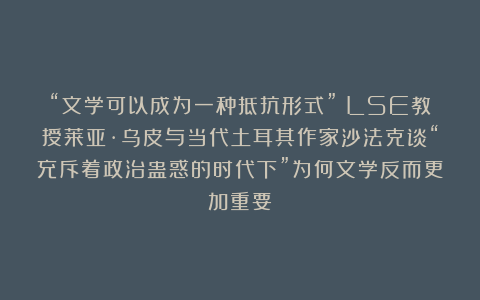 “文学可以成为一种抵抗形式”｜LSE教授莱亚·乌皮与当代土耳其作家沙法克谈“充斥着政治蛊惑的时代下”为何文学反而更加重要