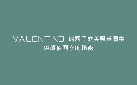 VALENTINO 揭露了欧美娱乐圈集体颜值回春的秘密！