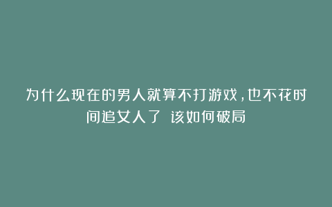 为什么现在的男人就算不打游戏，也不花时间追女人了？（该如何破局）