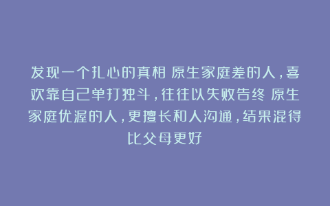 发现一个扎心的真相：原生家庭差的人，喜欢靠自己单打独斗，往往以失败告终；原生家庭优渥的人，更擅长和人沟通，结果混得比父母更好