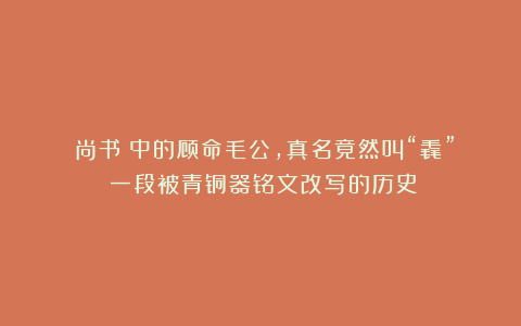 《尚书》中的顾命毛公，真名竟然叫“毳”？一段被青铜器铭文改写的历史