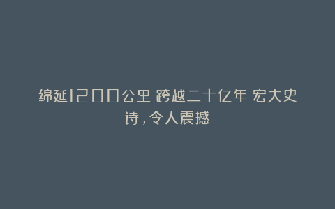 绵延1200公里！跨越二十亿年！宏大史诗，令人震撼！