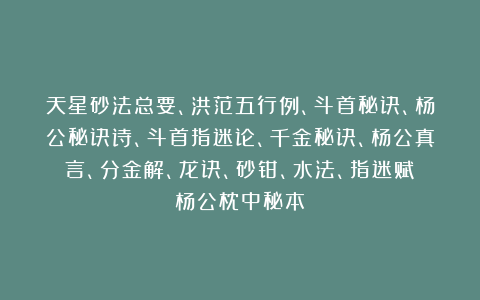 天星砂法总要、洪范五行例、斗首秘诀、杨公秘诀诗、斗首指迷论、千金秘诀、杨公真言、分金解、龙诀、砂钳、水法、指迷赋《杨公枕中秘本》