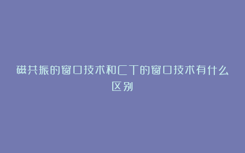 磁共振的窗口技术和CT的窗口技术有什么区别？