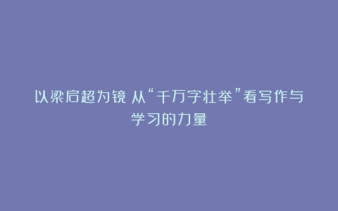 以梁启超为镜:从“千万字壮举”看写作与学习的力量