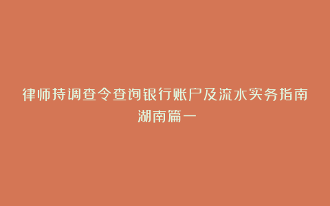 律师持调查令查询银行账户及流水实务指南（湖南篇一）