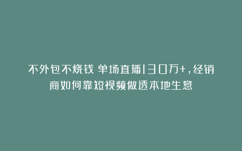 不外包不烧钱！单场直播130万+，经销商如何靠短视频做透本地生意？