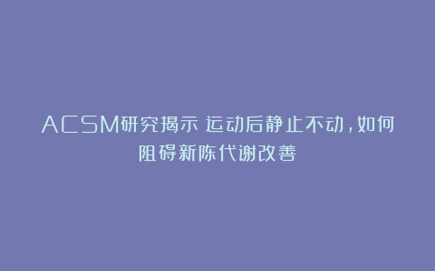 ACSM研究揭示：运动后静止不动，如何阻碍新陈代谢改善？