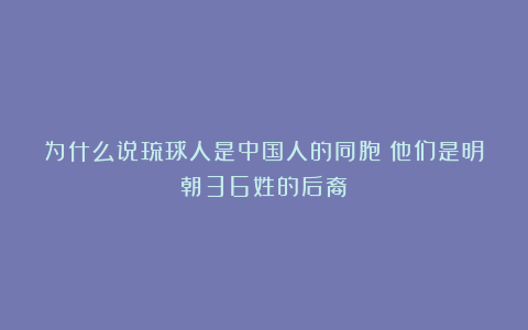 为什么说琉球人是中国人的同胞？他们是明朝36姓的后裔