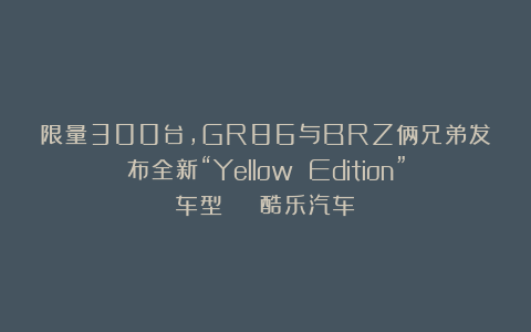 限量300台，GR86与BRZ俩兄弟发布全新“Yellow Edition”车型 | 酷乐汽车