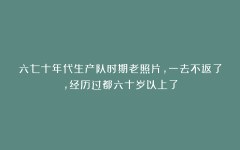 六七十年代生产队时期老照片，一去不返了，经历过都六十岁以上了