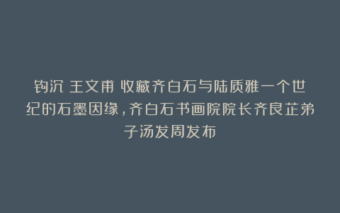 钩沉:王文甫:收藏齐白石与陆质雅一个世纪的石墨因缘,齐白石书画院院长齐良芷弟子汤发周发布
