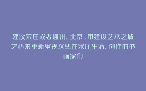 建议宋庄或者通州、北京，用建设艺术之城之心来重新审视这些在宋庄生活、创作的书画家们！
