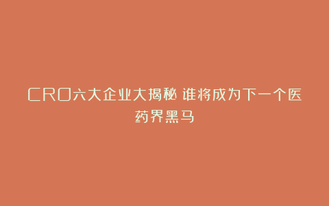 CRO六大企业大揭秘：谁将成为下一个医药界黑马？