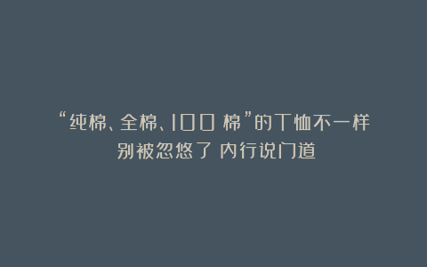 “纯棉、全棉、100%棉”的T恤不一样？别被忽悠了！内行说门道