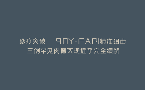 诊疗突破 | 90Y-FAPI精准狙击：三例罕见肉瘤实现近乎完全缓解！