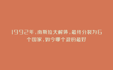1992年，南斯拉夫解体，最终分裂为6个国家，如今哪个混的最好？