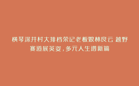 横琴深井村大排档荣记老板娘林良云：越野赛道展英姿，多元人生谱新篇