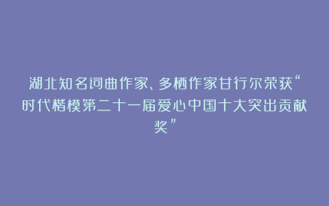 湖北知名词曲作家、多栖作家甘行尔荣获“时代楷模第二十一届爱心中国十大突出贡献奖”