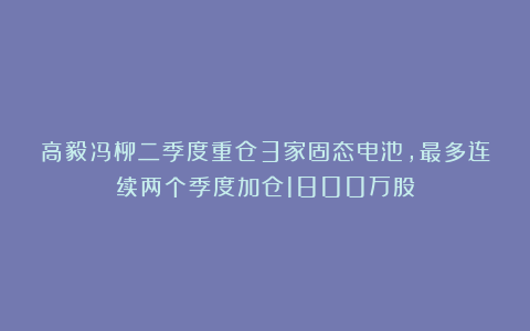 高毅冯柳二季度重仓3家固态电池，最多连续两个季度加仓1800万股