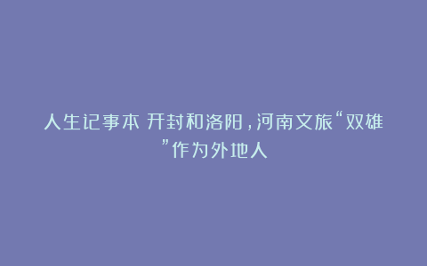 人生记事本：开封和洛阳，河南文旅“双雄”作为外地人