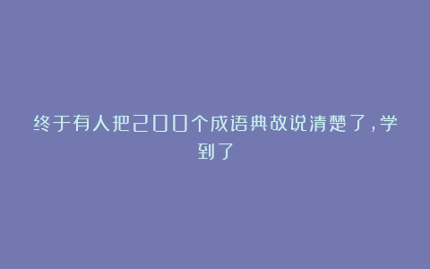 终于有人把200个成语典故说清楚了，学到了