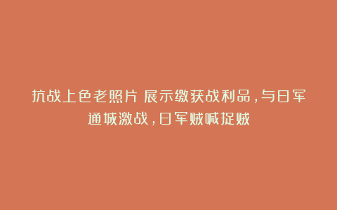 抗战上色老照片：展示缴获战利品，与日军通城激战，日军贼喊捉贼