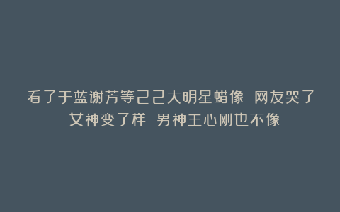 看了于蓝谢芳等22大明星蜡像 网友哭了 女神变了样 男神王心刚也不像