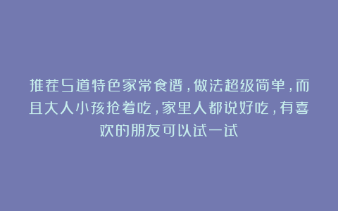 推荐5道特色家常食谱，做法超级简单，而且大人小孩抢着吃，家里人都说好吃，有喜欢的朋友可以试一试！