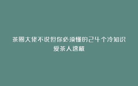 茶圈大佬不说但你必须懂的24个冷知识！爱茶人速藏！