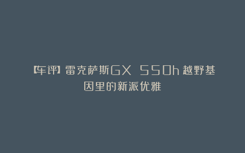 【车评】雷克萨斯GX 550h：越野基因里的新派优雅