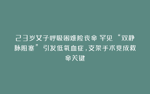 23岁女子呼吸困难险丧命！罕见 “双静脉阻塞” 引发低氧血症，支架手术竟成救命关键