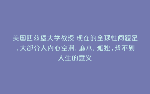 美国匹兹堡大学教授:现在的全球性问题是,大部分人内心空洞、麻木、孤独,找不到人生的意义!