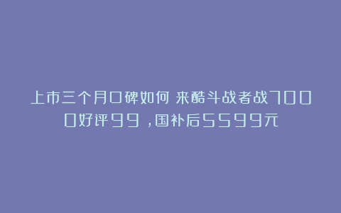 上市三个月口碑如何？来酷斗战者战7000好评99%，国补后5599元