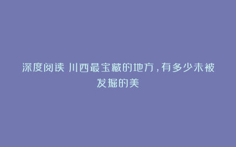 深度阅读丨川西最宝藏的地方，有多少未被发掘的美？